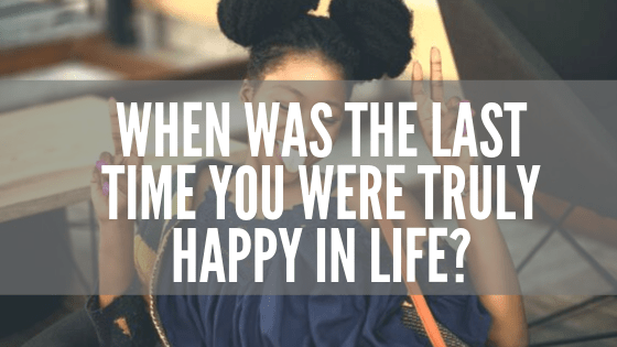 When Was The Last Time You Were Truly Happy In Life_